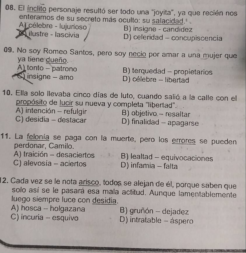 El ínclito personaje resultó ser todo una “joyita”, ya que recién nos
enteramos de su secreto más oculto: su salacidad.
A) célebre - lujurioso B) insigne - candidez
8) ilustre - lascivia D) celeridad - concupiscencia
09. No soy Romeo Santos, pero soy necio por amar a una mujer que
ya tiene dueño.
A) tonto - patrono B) terquedad - propietarios
) insigne - amo D) célebre - libertad
10. Ella solo llevaba cinco días de luto, cuando salió a la calle con el
propósito de lucir su nueva y completa “libertad”.
A) intención - refulgir B) objetivo - resaltar
C) desidia - destacar D) finalidad - apagarse
11. La felonía se paga con la muerte, pero los errores se pueden
perdonar, Camilo.
A) traición - desaciertos B) lealtad - equivocaciones
C) alevosía - aciertos D) infamia - falta
12. Cada vez se le nota arisco, todos se alejan de él, porque saben que
solo así se le pasará esa mala actitud. Aunque lamentablemente
luego siempre luce con desidia.
A) hosca -- holgazana B) gruñón - dejadez
C) incuria - esquivo D) intratable - áspero