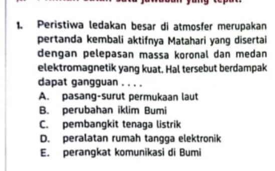 Peristiwa ledakan besar di atmosfer merupakan
pertanda kembali aktifnya Matahari yang disertai
dengan pelepasan massa koronal dan medan
elektromagnetik yang kuat. Hal tersebut berdampak
dapat gangguan . . . .
A. pasang-surut permukaan laut
B. perubahan iklim Bumi
C. pembangkit tenaga listrik
D. peralatan rumah tangga elektronik
E. perangkat komunikasi di Bumi