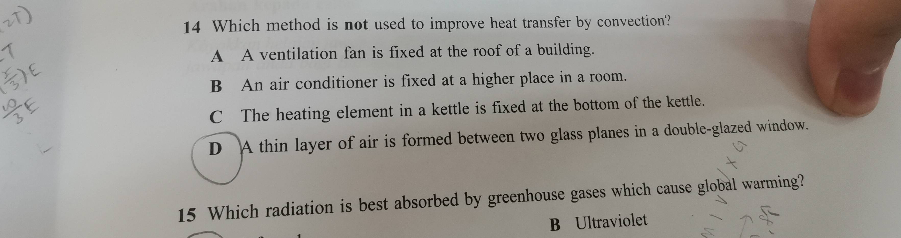 Which method is not used to improve heat transfer by convection?
A A ventilation fan is fixed at the roof of a building.
B An air conditioner is fixed at a higher place in a room.
C The heating element in a kettle is fixed at the bottom of the kettle.
D A thin layer of air is formed between two glass planes in a double-glazed window.
15 Which radiation is best absorbed by greenhouse gases which cause global warming?
B Ultraviolet