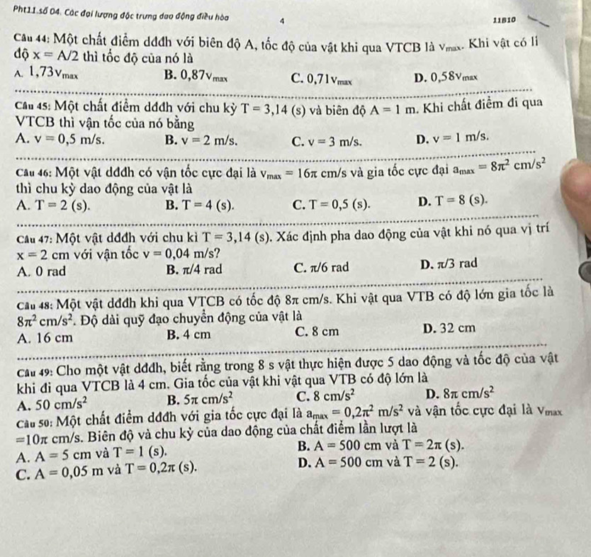Pht11 số 04. Các đại lượng độc trưng dao động điều hòa 4
11B10
Cầu 44: Một chất điểm dđđh với biên độ A, tốc độ của vật khi qua VTCB là vmax. Khi vật có li
độ x=A/2 thì tốc độ của nó là
A. 1,73Vmax B. 0,87Vmax C. 0,71Vmax D. 0,58Vmax
Cầ 45: Một chất điểm dđdh với chu kỳ T=3,14 (s) và biên độ A=1m. Khi chất điểm đi qua
VTCB thì vận tốc của nó bằng
A. v=0,5m/s. B. v=2m/s. C. v=3m/s. D. v=1m/s.
Cau 46: Một vật dđđh có vận tốc cực đại là v_max=16π cm/s và gia tốc cực đại a_max=8π^2cm/s^2
thì chu kỳ dao động của vật là
A. T=2(s). B. T=4(s). C. T=0,5(s). D. T=8(s).
Câu 47: Một vật dđđh với chu kì T=3,14(s) 0. Xác định pha dao động của vật khi nó qua vị trí
x=2cm với vận tốc v=0,04m/s ?
A. 0 rad B. π/4 rad C. π/6 rad D. π/3 rad
Cau 48: Một vật dđđh khi qua VȚCB có tốc độ 8π cm/s. Khi vật qua VTB có độ lớn gia tốc là
8π^2cm/s^2.  Độ dài quỹ đạo chuyển động của vật là
A. 16 cm B. 4 cm C. 8 cm D. 32 cm
Ca 49: Cho một vật dđđh, biết rằng trong 8 s vật thực hiện được 5 dao động và tốc độ của vật
khi đi qua VTCB là 4 cm. Gia tốc của vật khi vật qua VTB có độ lớn là
A. 50cm/s^2 B. 5π cm/s^2 C. 8cm/s^2 D. 8π cm/s^2
Cau số: Một chất điểm dđđh với gia tốc cực đại là a_max=0,2π^2m/s^2 và vận tốc cực đại là Vmax
=10π cm/s. Biên độ và chu kỳ của dao động của chất điểm lần lượt là
A. A=5cm và T=1(s).
B. A=500cm và T=2π (s).
C. A=0,05m và T=0,2π (s). D. A=500cm và T=2(s