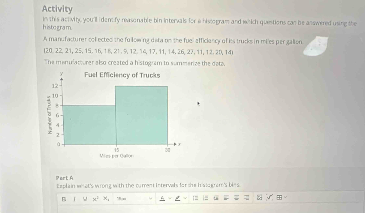 Activity 
In this activity, you'll identify reasonable bin intervals for a histogram and which questions can be answered using the 
histogram. 
A manufacturer collected the following data on the fuel efficiency of its trucks in miles per gallon. 
(20, 22, 21, 25, 15, 16, 18, 21, 9, 12, 14, 17, 11, 14, 26, 27, 11, 12, 20, 14) 
The manufacturer also created a histogram to summarize the data. 
Part A 
Explain what’s wrong with the current intervals for the histogram’s bins. 
B I U X^2 X_2 15px v