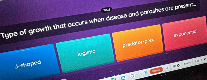 18/22
Type of growth that occurs when disease and parasites are present..
exponential
J-shaped logistic predator-prey
8.16 US
Sign out Nov 12