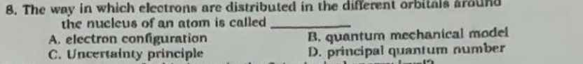 The way in which electrons are distributed in the different orbitals around
the nucleus of an atom is called_
A. electron configuration B. quantum mechanical model
C. Uncertainty principle D. principal quantum number