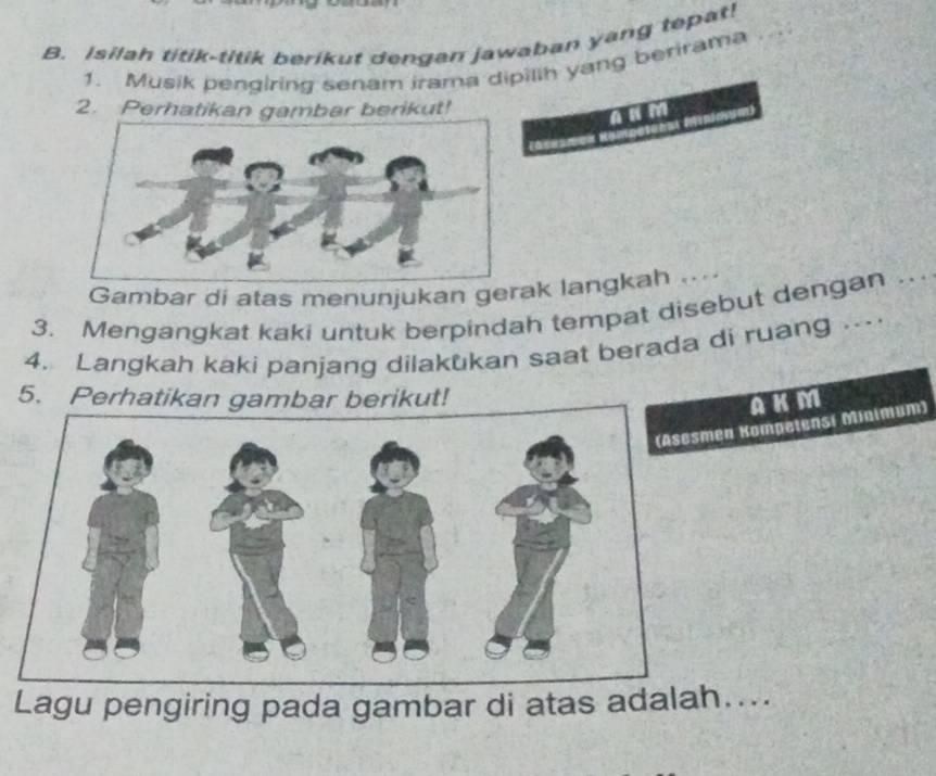 Isilah titik-titik berikut dengan jawaban yang tepat! 
1. Musik pengiring senam irama dipilih yang berirama 
2. Perhatikan gambar berikut! n 
Gambar di atas menunjukan gerak langkah ... 
3. Mengangkat kaki untuk berpindah tempat disebut dengan . 
4. Langkah kaki panjang dilakukan saat berada di ruang .. 
5. Perhatikan gambar berikut! 
AKM 
n Kompetensi Minimum) 
Lagu pengiring pada gambar di atas adal....