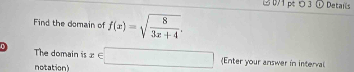 ⑫ 0/1 pt つ 3 ① Details 
Find the domain of f(x)=sqrt(frac 8)3x+4. 
0 
The domain is x∈ □ (Enter your answer in interval 
notation)