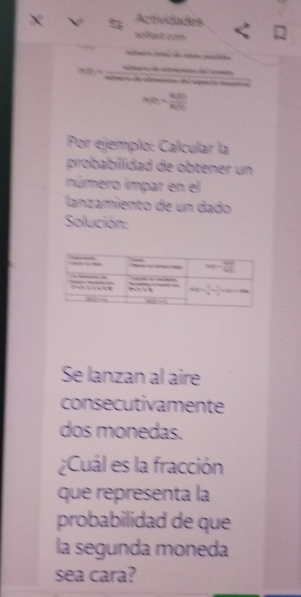 Actrvdades
e   te
A   de  a

|x_0= k(t)/x(t) 
Por ejemplo: Calcular la
probabilídad de obtener un
número impar en el
lanzamiento de un dado
Solución:
Se lanzan al aire
consecutivamente
dos monedas.
¿Cuál es la fracción
que representa la
probabilidad de que
la segunda moneda
sea cara?