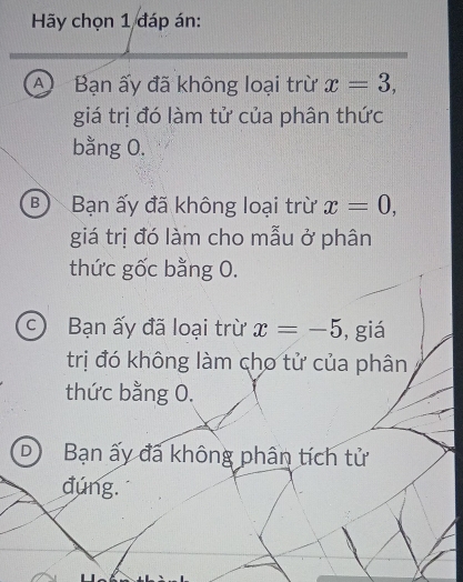 Hãy chọn 1 đáp án:
A Bạn ấy đã không loại trừ x=3, 
giá trị đó làm tử của phân thức
bằng 0.
B Bạn ấy đã không loại trừ x=0, 
giá trị đó làm cho mẫu ở phân
thức gốc bằng O.
c) Bạn ấy đã loại trừ x=-5 , giá
trị đó không làm cho tử của phân
thức bằng 0.
D Bạn ấy đã không phân tích tử
đúng.