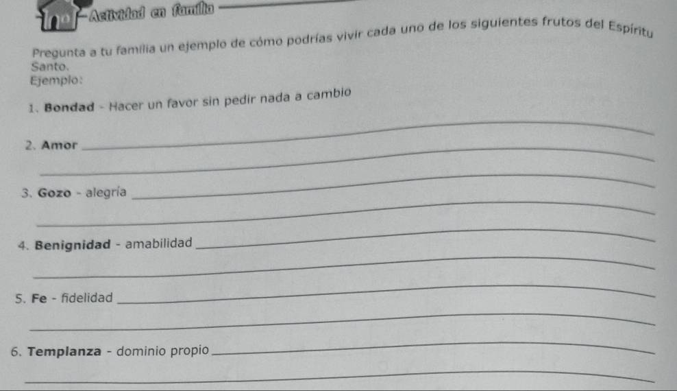 o-Actividad en família 
Pregunta a tu familia un ejemplo de cómo podrías vivir cada uno de los siguientes frutos del Espíritu 
Santo. 
Ejemplo: 
_ 
1. Bondad - Hacer un favor sin pedir nada a cambio 
2. Amor 
_ 
_ 
3. Gozo - alegría 
_ 
_ 
4. Benignidad - amabilidad 
5. Fe - fidelidad 
_ 
_ 
6. Templanza - dominio propio 
_ 
_