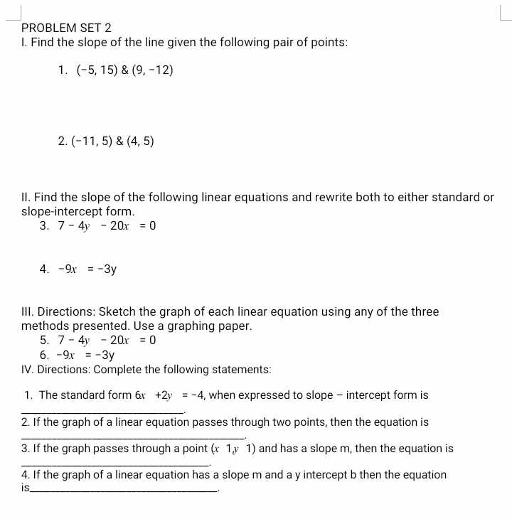 PROBLEM SET 2 
I. Find the slope of the line given the following pair of points: 
1. (-5,15)(9,-12)
2. (-11,5)(4,5)
II. Find the slope of the following linear equations and rewrite both to either standard or 
slope-intercept form. 
3. 7-4y-20x=0
4. -9x=-3y
III. Directions: Sketch the graph of each linear equation using any of the three 
methods presented. Use a graphing paper. 
5. 7-4y-20x=0
6. -9x=-3y
IV. Directions: Complete the following statements: 
1. The standard form 6x +2y=-4 , when expressed to slope - intercept form is 
_ 
2. If the graph of a linear equation passes through two points, then the equation is 
_ 
3. If the graph passes through a point ( (1, v 1) and has a slope m, then the equation is 
_. 
4. If the graph of a linear equation has a slope m and a y intercept b then the equation 
is_