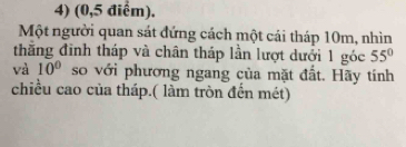 (0,5 điểm). 
Một người quan sát đứng cách một cái tháp 10m, nhìn 
thắng đinh tháp và chân tháp lần lượt dưới 1 góc 55°
và 10° so với phương ngang của mặt đất. Hãy tính 
chiều cao của tháp.( làm tròn đến mét)