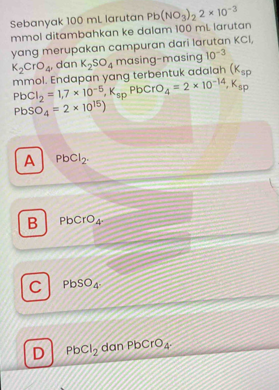 Sebanyak 100 mL larutan Pb(NO_3)_22* 10^(-3)
mmol ditambahkan ke dalam 100 mL larutan
yang merupakan campuran dari larutan KCI,
K_2CrO_4 , dan K_2SO_4 masing-masing 10^(-3)
mmol. Endapan yang terbentuk adalah (K_sp
PbCl_2=1, 7* 10^(-5), K_sp Pb CrO_4=2* 10^(-14), K_sp
PbSO_4=2* 10^(15))
A PbCl_2.
B PbCrO_4.
C PbSO_4.
D PbCl_2 dan PbCrO_4.