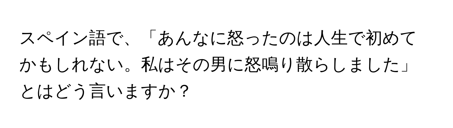 スペイン語で、「あんなに怒ったのは人生で初めてかもしれない。私はその男に怒鳴り散らしました」とはどう言いますか？