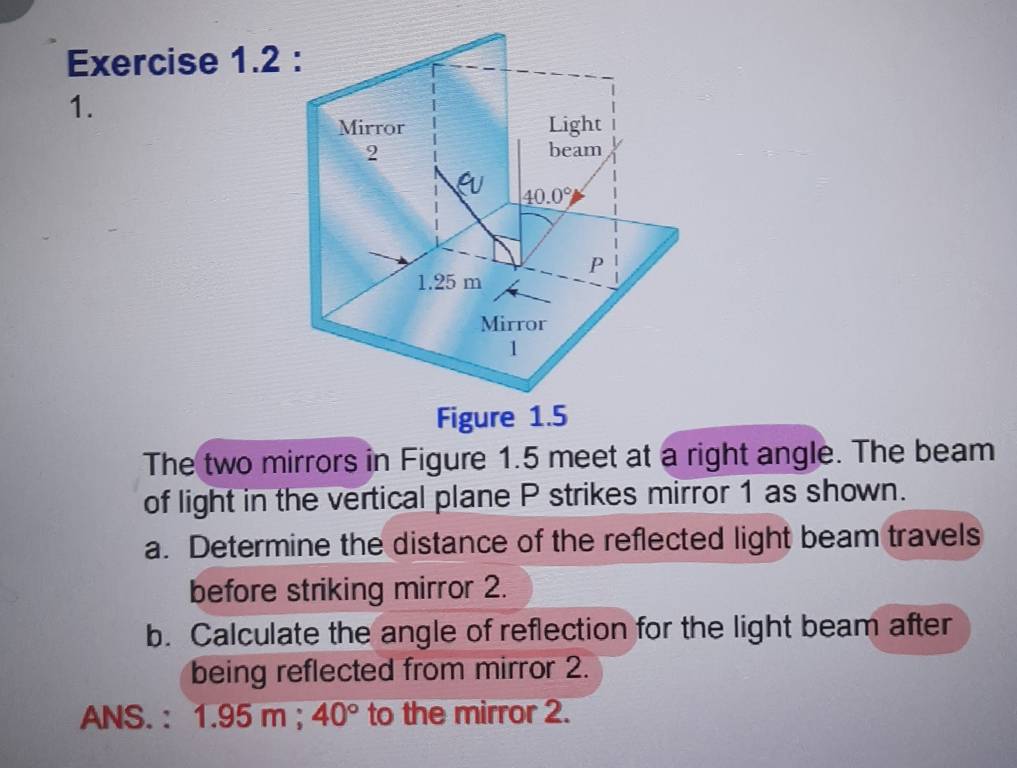 The two mirrors in Figure 1.5 meet at a right angle. The beam
of light in the vertical plane P strikes mirror 1 as shown.
a. Determine the distance of the reflected light beam travels
before striking mirror 2.
b. Calculate the angle of reflection for the light beam after
being reflected from mirror 2.
ANS. : 1.95m. 40° to the mirror 2.