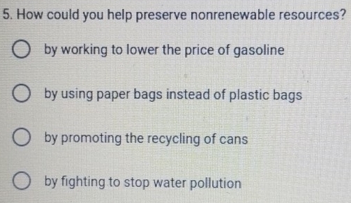 How could you help preserve nonrenewable resources?
by working to lower the price of gasoline
by using paper bags instead of plastic bags
by promoting the recycling of cans
by fighting to stop water pollution