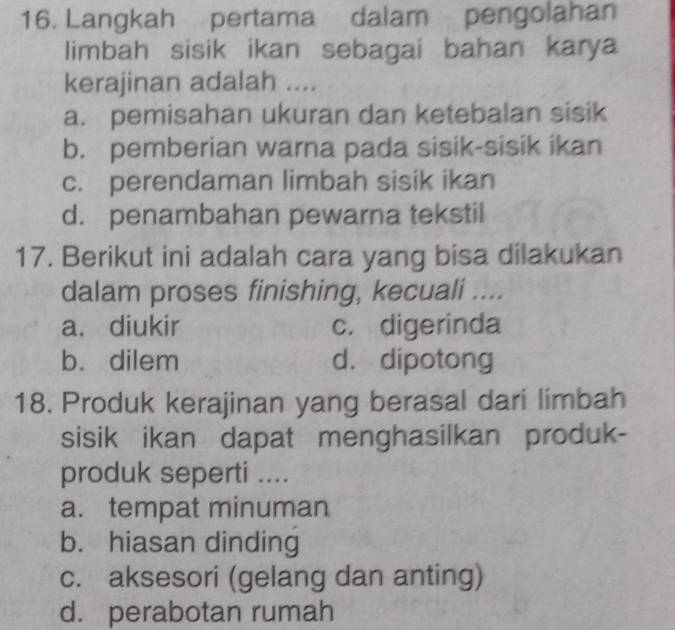 Langkah pertama dalam pengolahan
limbah sisik ikan sebagai bahan karya
kerajinan adalah ....
a. pemisahan ukuran dan ketebalan sisik
b. pemberian warna pada sisik-sisik ikan
c. perendaman limbah sisik ikan
d. penambahan pewarna tekstil
17. Berikut ini adalah cara yang bisa dilakukan
dalam proses finishing, kecuali ....
a. diukir c. digerinda
b. dilem d. dipotong
18. Produk kerajinan yang berasal dari limbah
sisik ikan dapat menghasilkan produk-
produk seperti ....
a. tempat minuman
b. hiasan dinding
c. aksesori (gelang dan anting)
d. perabotan rumah