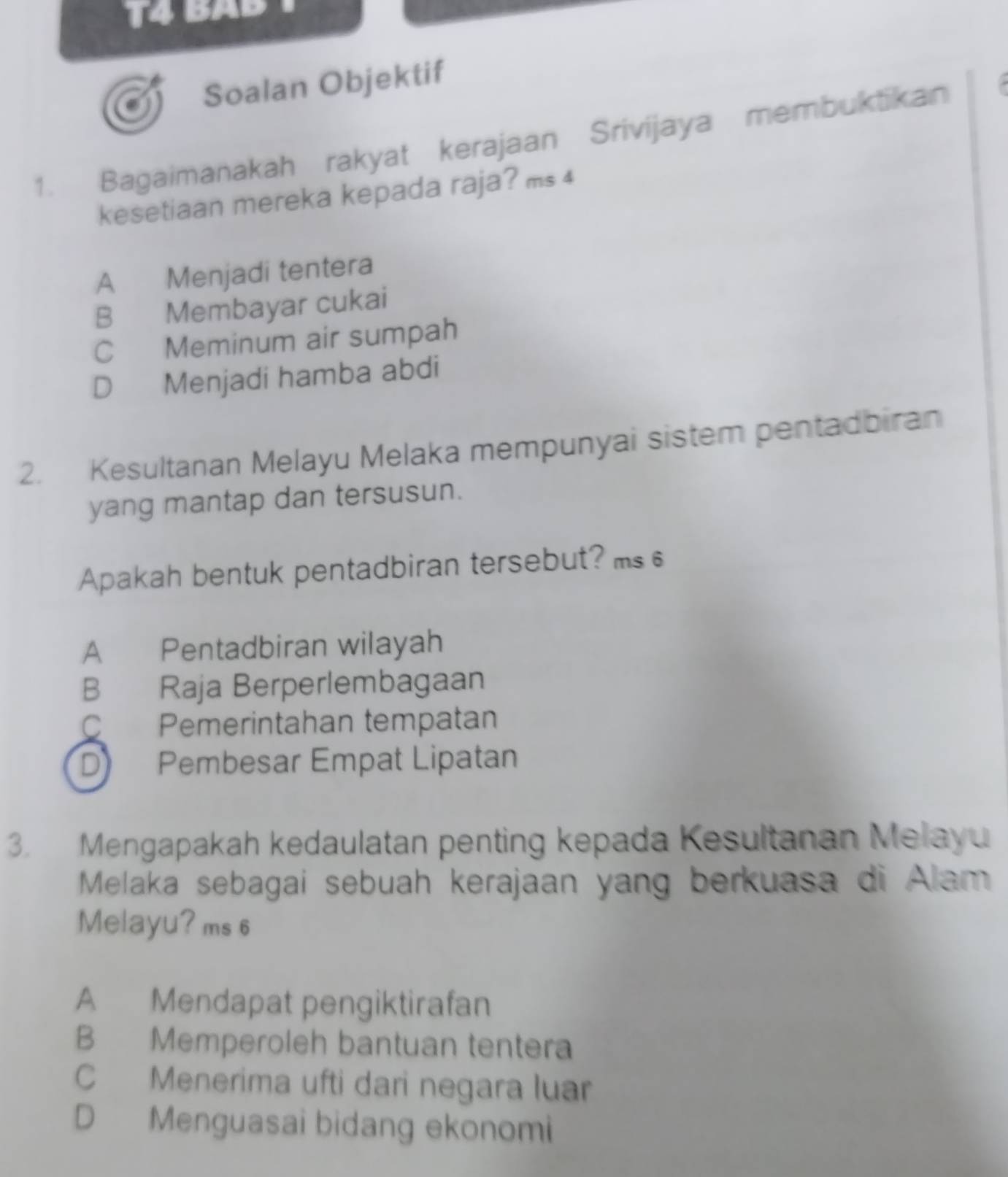 Soalan Objektif
1. Bagaimanakah rakyat kerajaan Srivijaya membuktikan
kesetiaan mereka kepada raja? ms 4
A Menjadi tentera
B Membayar cukai
C Meminum air sumpah
D Menjadi hamba abdi
2. Kesultanan Melayu Melaka mempunyai sistem pentadbiran
yang mantap dan tersusun.
Apakah bentuk pentadbiran tersebut? ms
A Pentadbiran wilayah
B Raja Berperlembagaan
C Pemerintahan tempatan
D Pembesar Empat Lipatan
3. Mengapakah kedaulatan penting kepada Kesultanan Melayu
Melaka sebagai sebuah kerajaan yang berkuasa di Alam
Melayu? ms 6
A Mendapat pengiktirafan
B Memperoleh bantuan tentera
C Menerima ufti dari negara luar
D Menguasai bidang ekonomi