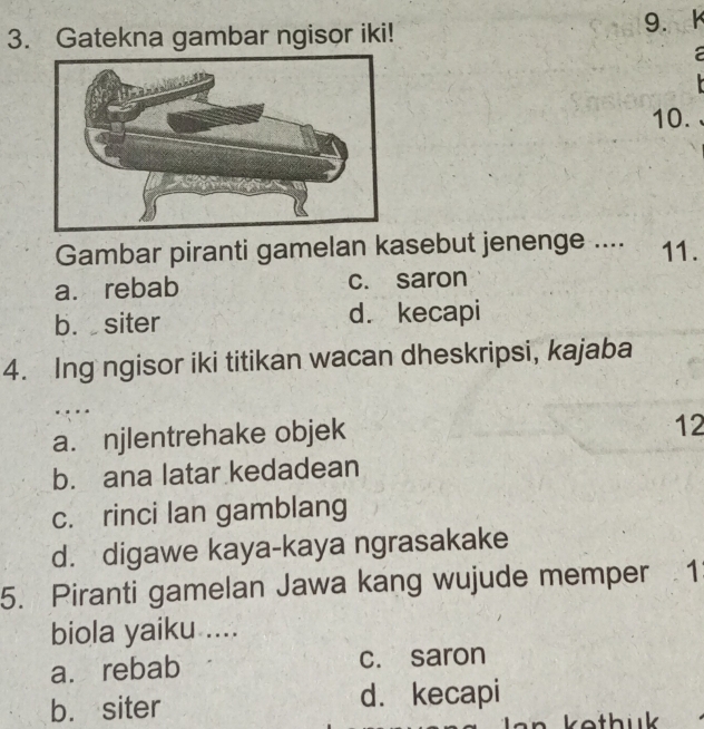 Gatekna gambar ngisor iki! 9. k

10.
Gambar piranti gamelan kasebut jenenge .... 11.
a. rebab c. saron
b. siter d. kecapi
4. Ing ngisor iki titikan wacan dheskripsi, kajaba
…
a. njlentrehake objek
12
b. ana latar kedadean
c. rinci lan gamblang
d. digawe kaya-kaya ngrasakake
5. Piranti gamelan Jawa kang wujude memper 1
biola yaiku ....
a. rebab c. saron
b. siter d. kecapi