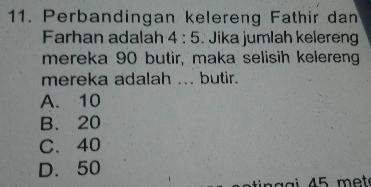 Perbandingan kelereng Fathir dan
Farhan adalah 4:5 : Jika jumlah kelereng
mereka 90 butir, maka selisih kelereng
mereka adalah ... butir.
A. 10
B. 20
C. 40
D. 50