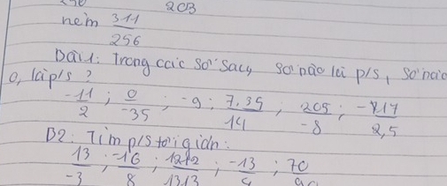 QC3 
hem  (31-1)/256 
Dail: Trong caic so Sacy gonào lei pis, So nai 
o, lcip1s?
- 11/2 ;  0/-35 ; -9;  (7.35)/14 ,  205/-8 ;  (-417)/2.5 
B9 Tim os tieidn.
 13/-3 ;  (-16)/8 ;  (12+2)/13+3 ;  (-13)/4 ;  70/96 