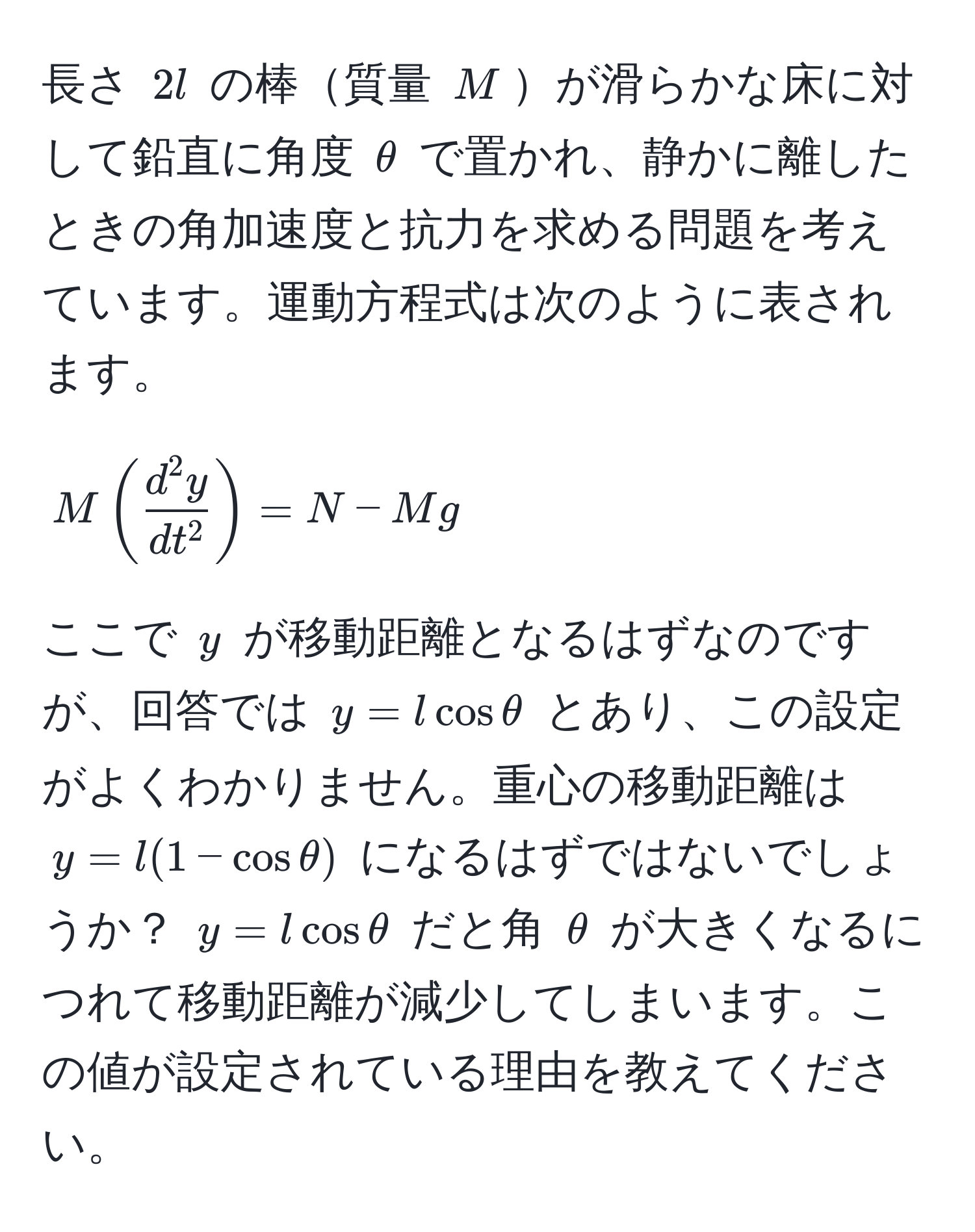 長さ $2l$ の棒質量 $M$が滑らかな床に対して鉛直に角度 $θ$ で置かれ、静かに離したときの角加速度と抗力を求める問題を考えています。運動方程式は次のように表されます。[ 
M ( fracd^(2 y)dt^2 ) = N - Mg 
]  
ここで $y$ が移動距離となるはずなのですが、回答では $y = l cos θ$ とあり、この設定がよくわかりません。重心の移動距離は $y = l(1 - cos θ)$ になるはずではないでしょうか？ $y = l cos θ$ だと角 $θ$ が大きくなるにつれて移動距離が減少してしまいます。この値が設定されている理由を教えてください。