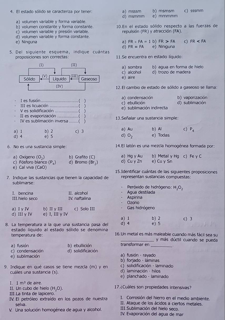 El estado sólido se caracteriza por tener: a)msssm b) msmsm c) sssmm
d) msmmm e) mmmmm
a) volumen variable y forma variable.
b) volumen constante y forma constante. 10.En el estado sólido respecto a las fuerzas de
c) volumen variable y presión variable. repulsión (FR) y atracción (FA).
d) volumen variable y forma constante.
e) Ninguna a) FR+FA=1 b) FR>FA c) FR
d) FR=FA e) Ninguna
5. Del siguiente esquema, indique cuántas
proposiciones son correctas: 11.Se encuentra en estado líquido:
a) sombra b) agua en forma de hielo
c) alcohol d) trozo de madera
e) aire
12.El cambio de estado de sólido a gaseoso se llama:
I es fusión_ ( ) a) condensación b) vaporización
III es licuación _( ) c) ebullición d) sublimación
V es solidificación _( ) e) sublimación indirecta
II es evaporización _. ( ) 13.Señalar una sustancia simple:
IV es sublimación inversa .......( )
a) 1 b) 2 c) 3 a) Au b) Al c) P_4
d)
d) 4 e) 5 O_2 e) Todas
6. No es una sustancia simple: 14.El latón es una mezcla homogénea formada por:
a) Oxígeno (O_2) b) Grafito (C) a) Hg y Au b) Metal y Hg c) Fe y C
c) Fósforo blanco (P_4) d) Bromo (Br_2) d) Cu y Zn e) Cu y Sn
e) Cal viva (CaO)
15.Identificar cuántas de las siguientes proposiciones
7. Indique las sustancias que tienen la capacidad de representan sustancias compuestas:
sublimarse:  Peróxido de hidrógeno: H_2O_2
I. bencina II. alcohol Agua destilada
III.hielo seco IV. naftalina Aspirina
Ozono
a) I yI b) II y III c) Solo III Gas hidrógeno
d) III y IV e) I, III y IV
a) 1 b) 2 c) 3
8. La temperatura a la que una sustancia pasa del d) 4 e) 5
estado líquido al estado sólido se denomina
temperatura de: 16.Un metal es más maleable cuando más fácil sea su
_y más dúctil cuando se pueda
a) fusión b) ebullición transformar en _.
c) condensación d) solidificación
e) sublimación a) fusión - rayado
b) forjado - láminas
9. Indique en qué casos se tiene mezcla (m) y en c) solidificación - laminado
cuáles una sustancia (s). d) laminación - hilos
e) planchado - laminado
I. 1m^3 de aire.  17. ¿Cuáles son propiedades intensivas?
II. Un cubo de hielo (H_2O).
III.La tinta de lapicero.
IV. El petróleo extraído en los pozos de nuestra I. Corrosión del hierro en el medio ambiente.
selva .
II. Ataque de los ácidos a ciertos metales.
V. Una solución homogénea de agua y alcohol. III.Sublimación del hielo seco.
IV. Evaporación del agua de mar