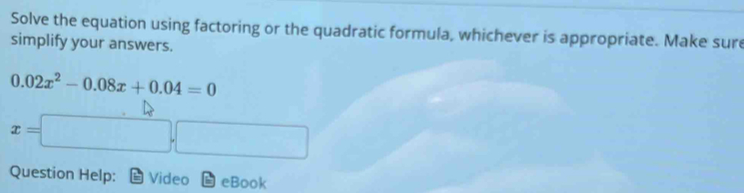 Solve the equation using factoring or the quadratic formula, whichever is appropriate. Make sure 
simplify your answers.
0.02x^2-0.08x+0.04=0
x=
Question Help: Video eBook