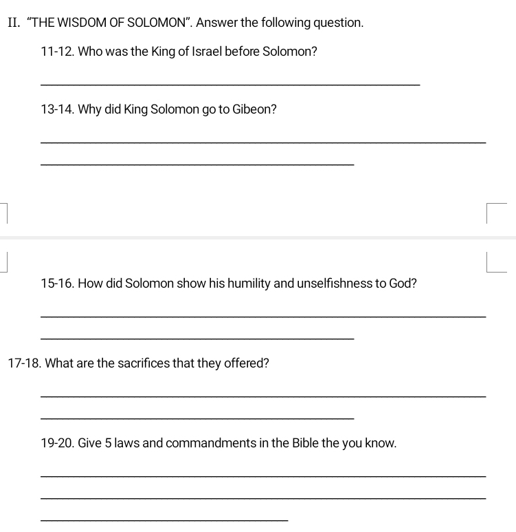 “THE WISDOM OF SOLOMON”. Answer the following question. 
11-12. Who was the King of Israel before Solomon? 
_ 
13-14. Why did King Solomon go to Gibeon? 
_ 
_ 
15-16. How did Solomon show his humility and unselfishness to God? 
_ 
_ 
17-18. What are the sacrifices that they offered? 
_ 
_ 
19-20. Give 5 laws and commandments in the Bible the you know. 
_ 
_ 
_