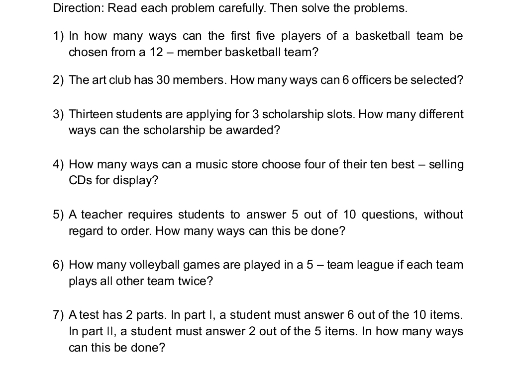 Direction: Read each problem carefully. Then solve the problems. 
1) In how many ways can the first five players of a basketball team be 
chosen from a 12 - member basketball team? 
2) The art club has 30 members. How many ways can 6 officers be selected? 
3) Thirteen students are applying for 3 scholarship slots. How many different 
ways can the scholarship be awarded? 
4) How many ways can a music store choose four of their ten best - selling 
CDs for display? 
5) A teacher requires students to answer 5 out of 10 questions, without 
regard to order. How many ways can this be done? 
6) How many volleyball games are played in a 5 - team league if each team 
plays all other team twice? 
7) A test has 2 parts. In part I, a student must answer 6 out of the 10 items. 
In part II, a student must answer 2 out of the 5 items. In how many ways 
can this be done?