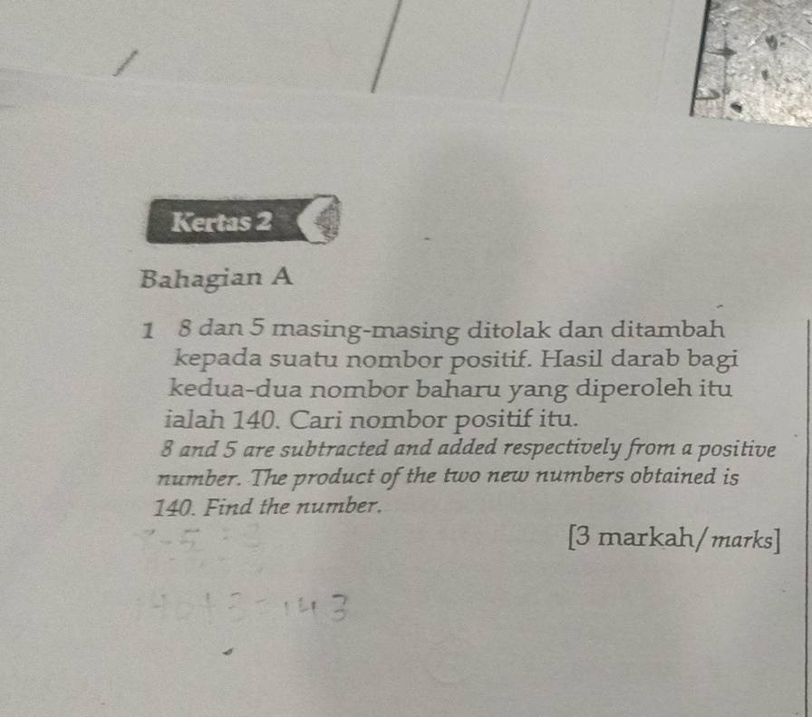 Kertas 2 
Bahagian A 
1 8 dan 5 masing-masing ditolak dan ditambah 
kepada suatu nombor positif. Hasil darab bagi 
kedua-dua nombor baharu yang diperoleh itu 
ialah 140. Cari nombor positif itu.
8 and 5 are subtracted and added respectively from a positive 
number. The product of the two new numbers obtained is
140. Find the number. 
[3 markah/marks]