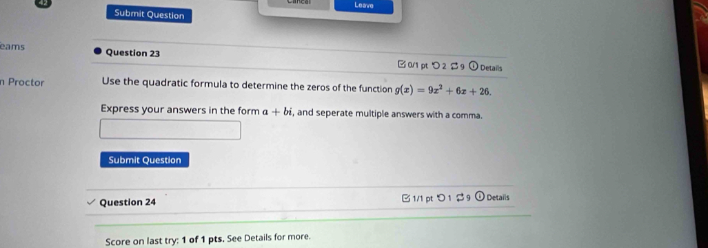 Leave 
Submit Question 
eams Question 23 0/1 pt つ 2 9 ① Details 
n Proctor Use the quadratic formula to determine the zeros of the function g(x)=9x^2+6x+26. 
Express your answers in the form a+bi , and seperate multiple answers with a comma. 
Submit Question 
Question 24 C1/1 pt O_1approx g (i) Details 
Score on last try: 1 of 1 pts. See Details for more.