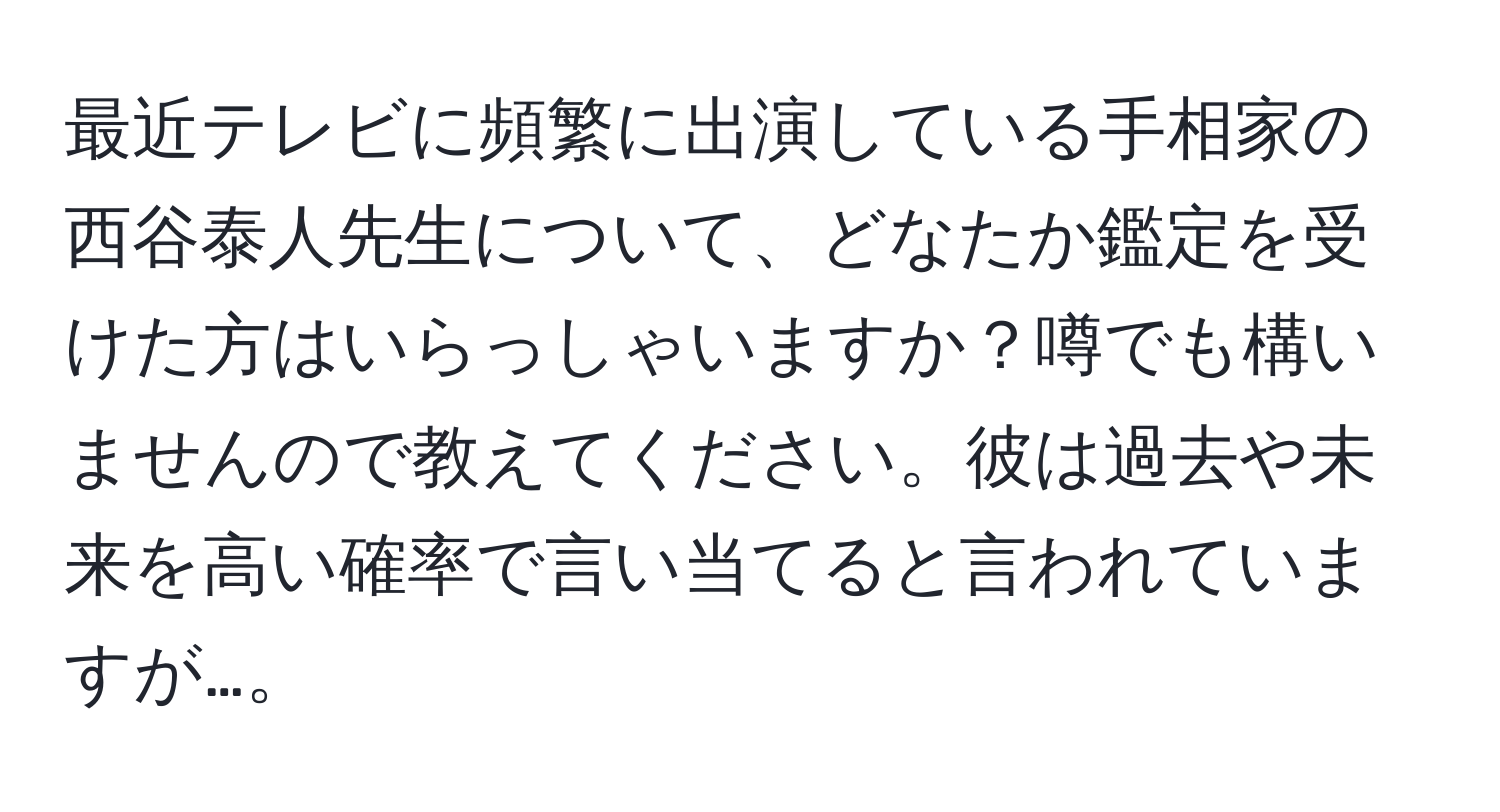 最近テレビに頻繁に出演している手相家の西谷泰人先生について、どなたか鑑定を受けた方はいらっしゃいますか？噂でも構いませんので教えてください。彼は過去や未来を高い確率で言い当てると言われていますが…。