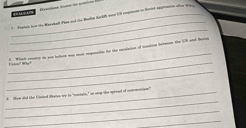 EVALUATE Directions: Answer the questions bell 
_ 
_1. Explain how the Marshall Plan and the Berlin Airlift were US responses to Soviet aggression after WWn 
_ 
_ 
_ 
2. Which country do you believe was most responsible for the escalation of tensions between the US and Soviet 
Union? Why? 
_ 
_ 
_3. How did the United States try to “contain,” or stop the spread of communism? 
_ 
_