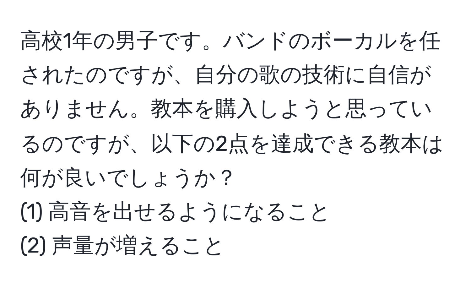 高校1年の男子です。バンドのボーカルを任されたのですが、自分の歌の技術に自信がありません。教本を購入しようと思っているのですが、以下の2点を達成できる教本は何が良いでしょうか？  
(1) 高音を出せるようになること  
(2) 声量が増えること