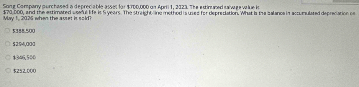 Song Company purchased a depreciable asset for $700,000 on April 1, 2023. The estimated salvage value is
$70,000, and the estimated useful life is 5 years. The straight-line method is used for depreciation. What is the balance in accumulated depreciation on
May 1, 2026 when the asset is sold?
$388,500
$294,000
$346,500
$252,000