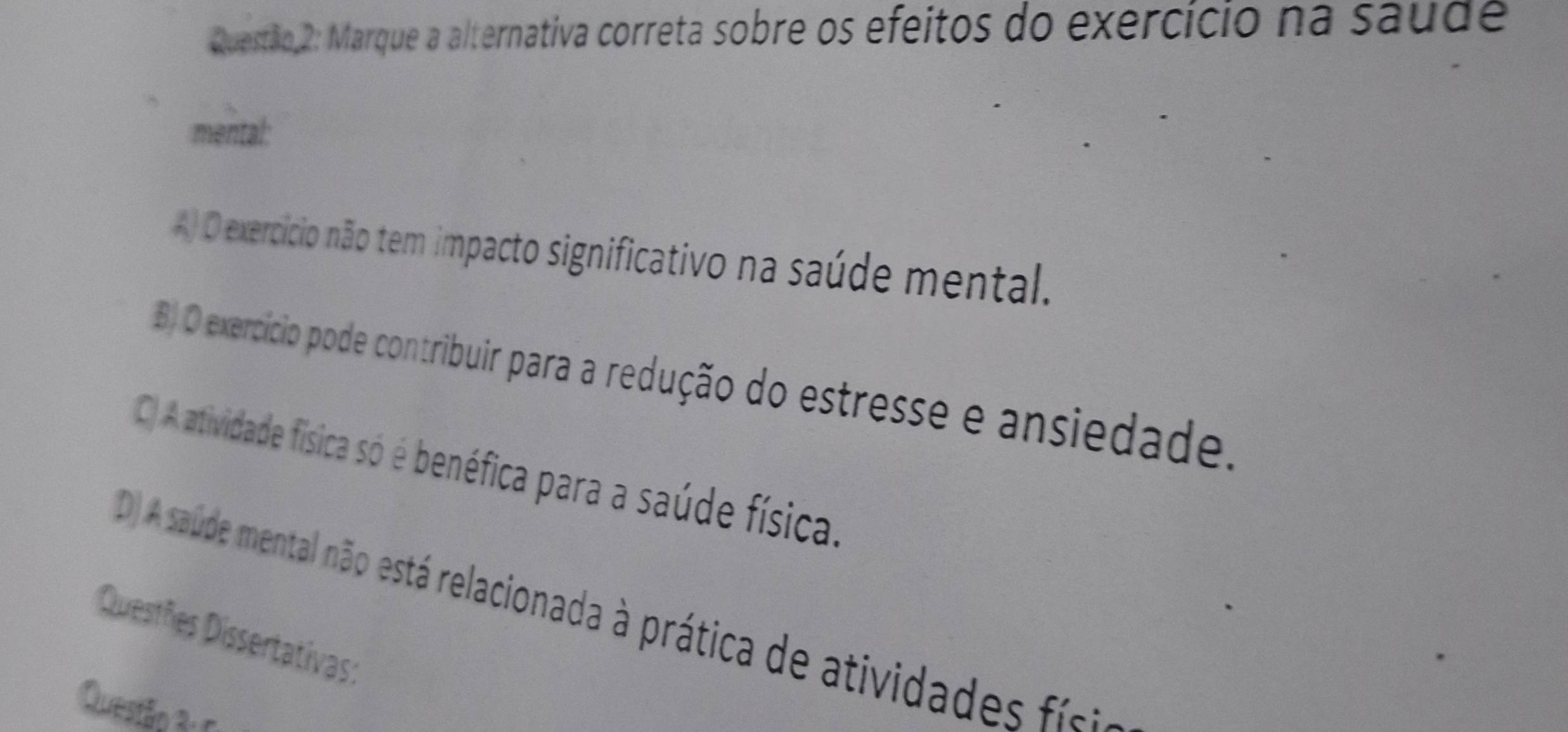 Marque a alternativa correta sobre os efeitos do exercício na saude
mental:
A) O exercício não tem impacto significativo na saúde mental.
B) O exercício pode contribuir para a redução do estresse e ansiedade.
C) A atividade física só é benéfica para a saúde física.
D) A saude mental não está relacionada à prática de atividad fi
Questões Dissertativas:
Questão