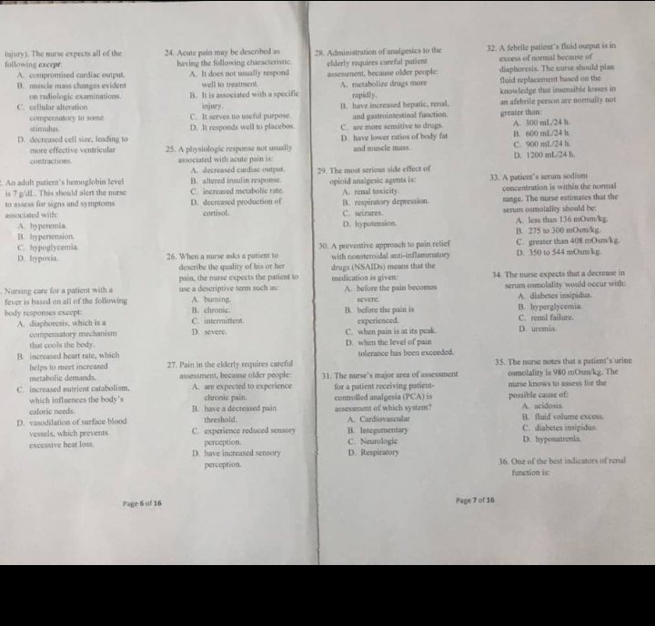 injury). The nurse expects all of the 24. Acute pain may be described as 28. Administration of analgesics to the 32. A febrile patient’s fluid output is in
following except having the following characteristic elderly requires careful patient excess of normal because of
A. compromised cardiac output. A. It does not usually respond
B. muscle mass changes evident well to treatment assessment, because older people A. metabolize drugs more diaphoresis. The nurse should plan
on radiologic examinations fluid replacement based on the
C. cellular alteration B. It is associated with a specific rapidly. knowledge that insensible losses in
injury.
compensatory to some C. It serves no useful purpose B. have increased hepatic, renal. greater than an afebrile person are normally not
stimulus D. It responds well to placebos C. are more sensitive to drugs. and gastrointestinal function.
D. decreased cell size, leading to D. have lower ratios of body fat B. 600 mL/24 h. A. 300 mL/24 h.
more effective ventricular 25. A physiologic response not usually and muscle mass. C. 900 mL/24 h.
contractions. associated with acute pain is: D. 1200 mL/24 h.
A. decreased cardiac ostput.
. An adult patient's hemoglobin l evel B. altered insulin response 29. The most serious side effect of 33. A patient’s serum sodium
is 7 g /dL . This should alert the nurse C. increased metabolic rate. opioid analgesic agents is: A. renal toxicity. concentration is within the normal
associated with: C. seirures B. respiratory depression. range. The nurse estimates that the
to assess for signs and symptoms D. decreased production of cortisol.
serum osmolality should be:
A. hyperemia
B. hypertension. D. hypotension. B. 275 to 300 mOsm/kg. A. less than 136 mOsm/kg
C. hypoglycemia. 30. A preventive approach to pain relief C. greater than 408 mOsm/kg.
D. hypoxia 26. When a nurse asks a patient to with nonsteroidal anti-inflammatory D. 350 to 544 mOsm/kg
describe the quality of his or hes
pain, the nurse expects the patient to drugs (NSAIDs) means that the
. Nursing care for a patient with a use a descriptive term such as: medication is given: A. before the pain becomes 34. The nurse expects that a decrease in
fever is based on all of the following A. burning. severe serum osmolality would occur with:
A. diabetes insipidus.
B. before the pain is B. hyperglycemia
body responses except B. chronic. C. intermittent. C. renal failure.
experienced.
A. diaphoresis, which is a D. severe.
compensatory mechanism C. when pain is at its peak. D. uremia.
that cools the body.
B. increased heart rate, which D. when the level of pain tolerance has been exceeded.
helps to meet increased 27. Pain in the elderly requires careful 35. The nurse notes that a patient's urine
metabolic demands. assessment, because older people 31. The nurse's maior area of assessment osmolality is 980 mOsm/kg. The
C. increased nutrient catabolism. A. are expected to experience for a patient receiving patient- nurse knows to assess for the
which influences the body's B. have a decreased pain chronic pain. assessment of which system? controlled analgesia (PCA) is possible cause of: A. acidosis
caloric needs.
D. vasodilation of surface blood C. experience reduced sensory threshold. A. Cardiovascular C. diabetes insipidus. B. fluid volume excess.
vessels, which prevents B. Integumentary
excessive heat loss. perception. C. Neurologic D. hyponatrenia.
D. have increased sensory D. Respiratory
perception. 36. One of the best indicators of renal
function is
Page 6 of 16 Page 7 of 16