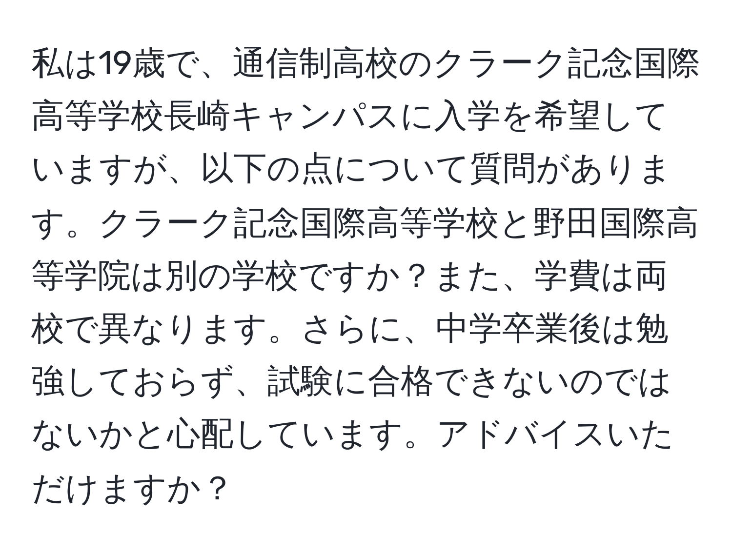 私は19歳で、通信制高校のクラーク記念国際高等学校長崎キャンパスに入学を希望していますが、以下の点について質問があります。クラーク記念国際高等学校と野田国際高等学院は別の学校ですか？また、学費は両校で異なります。さらに、中学卒業後は勉強しておらず、試験に合格できないのではないかと心配しています。アドバイスいただけますか？