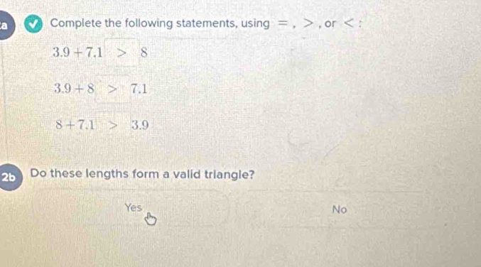 a Complete the following statements, using = , , or :
3.9+7.1 8
3.9+8>7.1
8+7.1>3.9
2b Do these lengths form a valid triangle?
Yes No