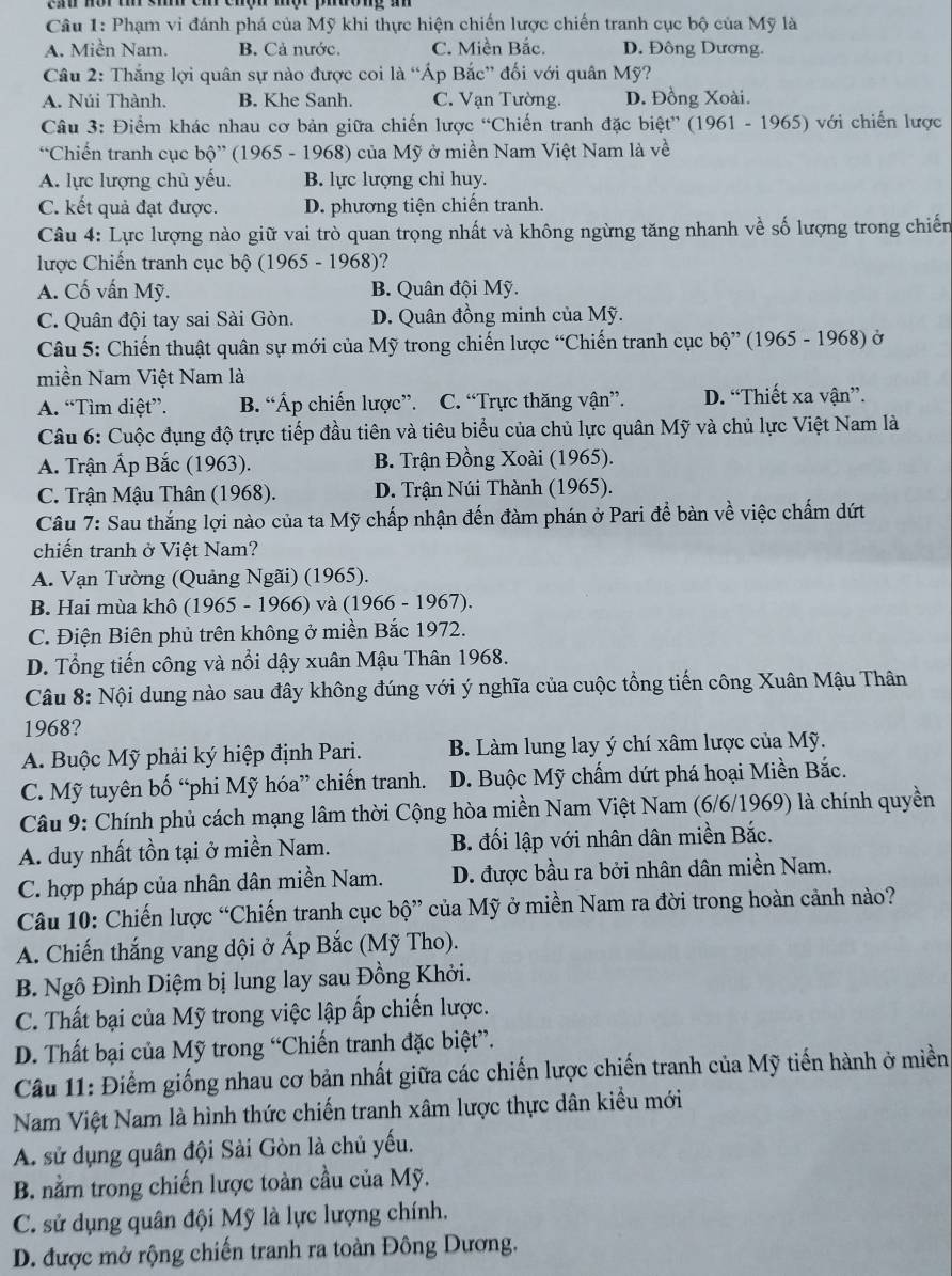 Phạm vi đánh phá của Mỹ khi thực hiện chiến lược chiến tranh cục bộ của Mỹ là
A. Miền Nam. B. Cả nước. C. Miền Bắc. D. Đông Dương.
Câu 2: Thắng lợi quân sự nào được coi là “Áp Bắc” đối với quân Mỹ?
A. Núi Thành. B. Khe Sanh. C. Vạn Tường. D. Đồng Xoài.
Câu 3: Điểm khác nhau cơ bản giữa chiến lược “Chiến tranh đặc biệt” (1961 - 1965) với chiến lược
“Chiến tranh cục bộ” (1965 - 1968) của Mỹ ở miền Nam Việt Nam là về
A. lực lượng chủ yếu. B. lực lượng chỉ huy.
C. kết quả đạt được. D. phương tiện chiến tranh.
Câu 4: Lực lượng nào giữ vai trò quan trọng nhất và không ngừng tăng nhanh về số lượng trong chiến
lược Chiến tranh cục bộ (1965 - 1968)?
A. Cố vấn Mỹ. B. Quân đội Mỹ.
C. Quân đội tay sai Sài Gòn. D. Quân đồng minh của Mỹ.
Câu 5: Chiến thuật quân sự mới của Mỹ trong chiến lược “Chiến tranh cục bộ” (1965 - 1968) ở
miền Nam Việt Nam là
A. “Tìm diệt”. B. “Áp chiến lược”. C. “Trực thăng vận”. D. “Thiết xa vận”.
Câu 6: Cuộc đụng độ trực tiếp đầu tiên và tiêu biểu của chủ lực quân Mỹ và chủ lực Việt Nam là
A. Trận Ấp Bắc (1963). B. Trận Đồng Xoài (1965).
C. Trận Mậu Thân (1968). D. Trận Núi Thành (1965).
Câu 7: Sau thắng lợi nào của ta Mỹ chấp nhận đến đàm phán ở Pari để bàn về việc chấm dứt
chiến tranh ở Việt Nam?
A. Vạn Tường (Quảng Ngãi) (1965).
B. Hai mùa khô (1965 - 1966) và (1966 - 1967).
C. Điện Biên phủ trên không ở miền Bắc 1972.
D. Tổng tiến công và nổi dậy xuân Mậu Thân 1968.
Câu 8: Nội dung nào sau đây không đúng với ý nghĩa của cuộc tổng tiến công Xuân Mậu Thân
1968?
A. Buộc Mỹ phải ký hiệp định Pari. B. Làm lung lay ý chí xâm lược của Mỹ.
C. Mỹ tuyên bố “phi Mỹ hóa” chiến tranh. D. Buộc Mỹ chấm dứt phá hoại Miền Bắc.
Câu 9: Chính phủ cách mạng lâm thời Cộng hòa miền Nam Việt Nam (6/6/1969) là chính quyền
A. duy nhất tồn tại ở miền Nam. B. đối lập với nhân dân miền Bắc.
C. hợp pháp của nhân dân miền Nam. D. được bầu ra bởi nhân dân miền Nam.
Câu 10: Chiến lược “Chiến tranh cục bộ” của Mỹ ở miền Nam ra đời trong hoàn cảnh nào?
A. Chiến thắng vang dội ở Ấp Bắc (Mỹ Tho).
B. Ngô Đình Diệm bị lung lay sau Đồng Khởi.
C. Thất bại của Mỹ trong việc lập ấp chiến lược.
D. Thất bại của Mỹ trong “Chiến tranh đặc biệt”.
Câu 11: Điểm giống nhau cơ bản nhất giữa các chiến lược chiến tranh của Mỹ tiến hành ở miền
Nam Việt Nam là hình thức chiến tranh xâm lược thực dân kiểu mới
A. sử dụng quân đội Sài Gòn là chủ yếu.
B. nằm trong chiến lược toàn cầu của Mỹ.
C. sử dụng quân đội Mỹ là lực lượng chính.
D. được mở rộng chiến tranh ra toàn Đông Dương.