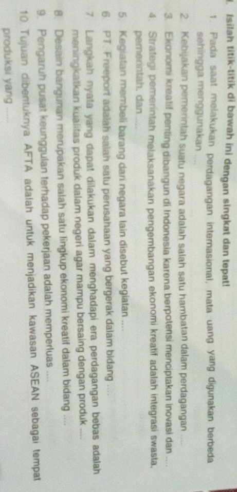 Isilah titik-titik di bawah ini dengan singkat dan tepat! 
1. Pada saat melakukan perdagangan internasional, mata uang yang digunakan berbeda 
sehingga menggunakan .... 
2. Kebijakan pemerintah suatu negara adalah salah satu hambatan dalam perdagangan 
3. Ekonomi kreatif penting dibangun di Indonesia karena berpotensi menciptakan inovasi dan .... 
4. Strategi pemerintah melaksanakan pengembangan ekonomi kreatif adalah integrasi swasta, 
pemerintah. dan 
5. Kegiatan membeli barang dari negara lain disebut kegiatan .... 
6 PT. Freeport adalah saiah satu perusahaan yang bergerak dalam bidang .... 
7. Langkah nyata yang dapat dilakukan dalam menghadapi era perdagangan bebas adalah 
meningkatkan kualitas produk dalam negeri agar mampu bersaing dengan produk .... 
8. Desain bangunan merupakan salah satu lingkup ekonomi kreatif dalam bidang .... 
9. Pengaruh pusat keunggulan terhadap pekerjaan adalah memperluas .... 
10. Tujuan dibentuknya AFTA adalah untuk menjadikan kawasan ASEAN sebagai tempat 
produksi yang_
