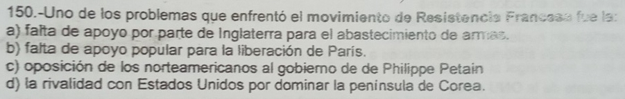 150.-Uno de los problemas que enfrentó el movimiento de Resistencia Francess fue la:
a) falta de apoyo por parte de Inglaterra para el abastecimiento de armas.
b) falta de apoyo popular para la liberación de París.
c) oposición de los norteamericanos al gobierno de de Philippe Petain
d) la rivalidad con Estados Unidos por dominar la peninsula de Corea.