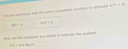 Pick the expression with the better compatible numbers to estimate 477/ 6.
480/ 6 470/ 6
Now, use the expression you picked to estimate the quotient.
477/ 6 is about □  □