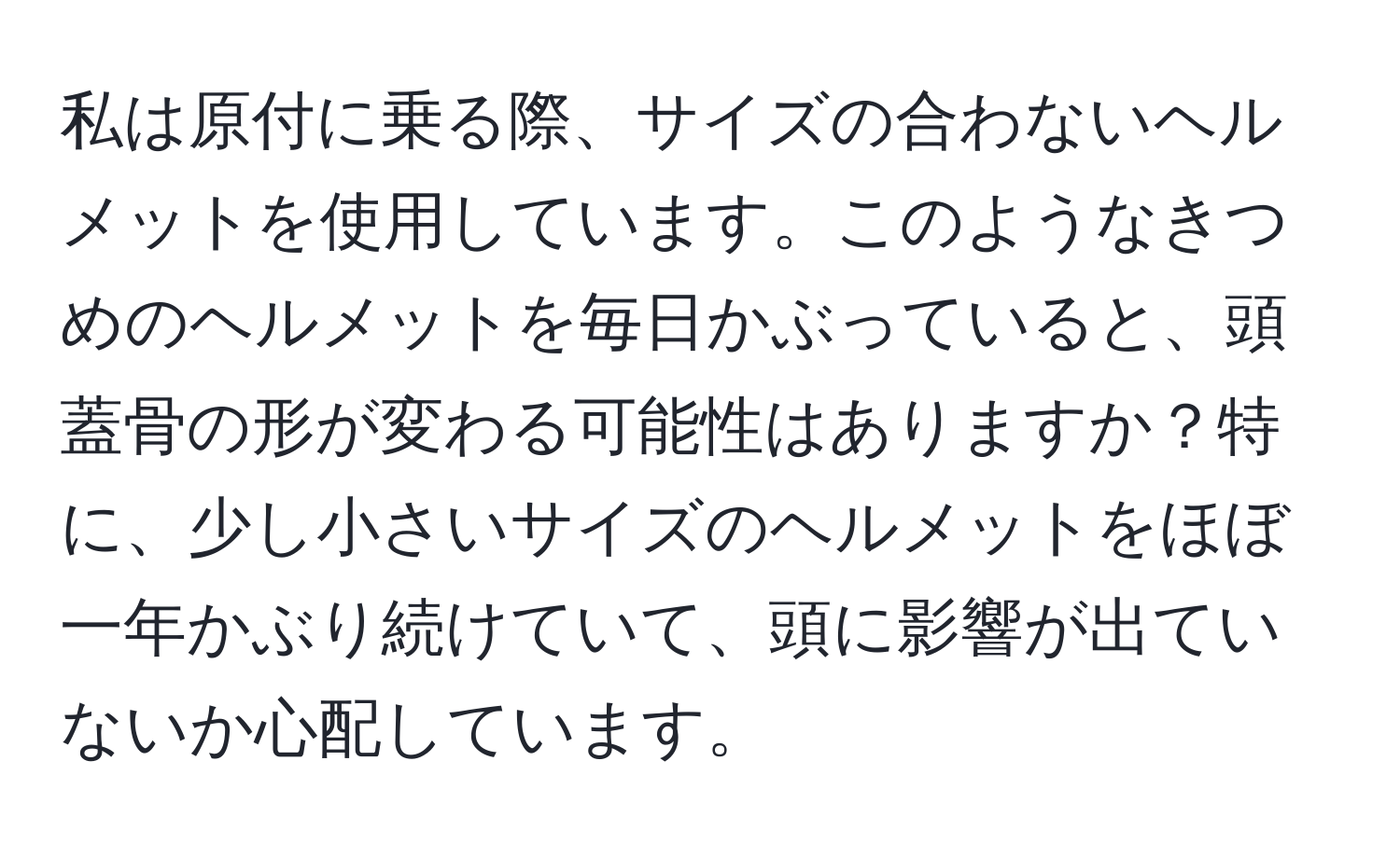 私は原付に乗る際、サイズの合わないヘルメットを使用しています。このようなきつめのヘルメットを毎日かぶっていると、頭蓋骨の形が変わる可能性はありますか？特に、少し小さいサイズのヘルメットをほぼ一年かぶり続けていて、頭に影響が出ていないか心配しています。