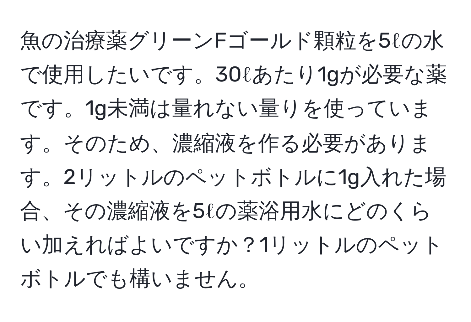 魚の治療薬グリーンFゴールド顆粒を5ℓの水で使用したいです。30ℓあたり1gが必要な薬です。1g未満は量れない量りを使っています。そのため、濃縮液を作る必要があります。2リットルのペットボトルに1g入れた場合、その濃縮液を5ℓの薬浴用水にどのくらい加えればよいですか？1リットルのペットボトルでも構いません。