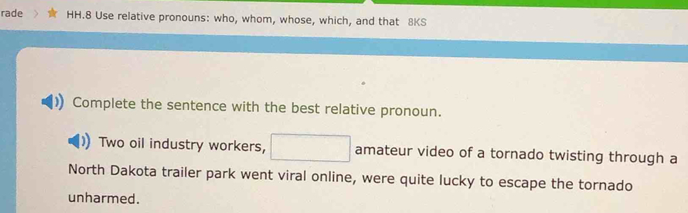 rade HH.8 Use relative pronouns: who, whom, whose, which, and that 8KS 
Complete the sentence with the best relative pronoun. 
Two oil industry workers, □ amateur video of a tornado twisting through a 
North Dakota trailer park went viral online, were quite lucky to escape the tornado 
unharmed.