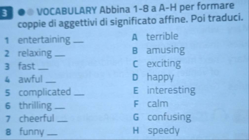 3 ●. VOCABULARY Abbina 1-8 a A-H per formare 
coppie di aggettivi di significato affine. Poi traduci. 
1 entertaining _A terrible 
2 relaxing _B amusing 
3 fast_ C exciting 
4 awful _D happy 
5 complicated _E interesting 
6 thrilling _F calm 
7 cheerful _G confusing 
8 funny _H speedy