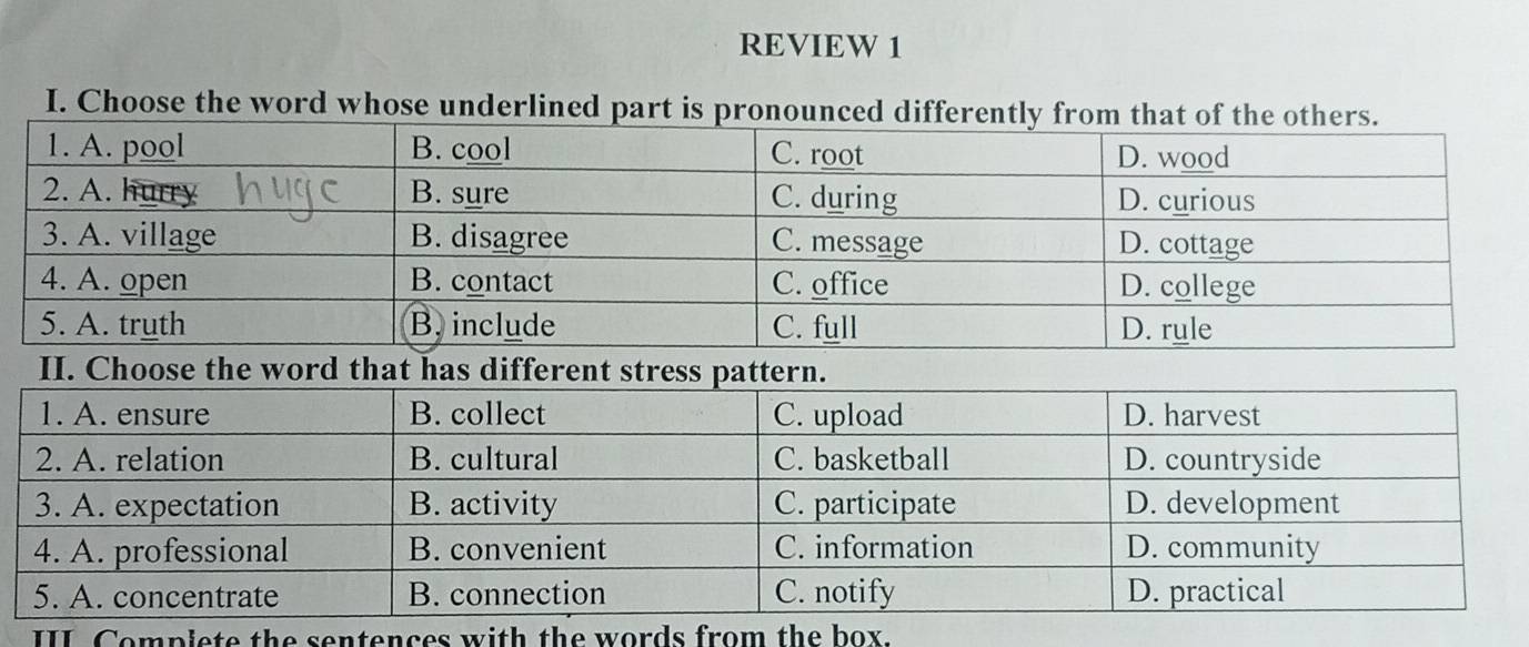 REVIEW 1 
I. Choose the word whose underlined part is pr 
II. Choose the word that has different 
III Compiete the sentences with the words from the box.