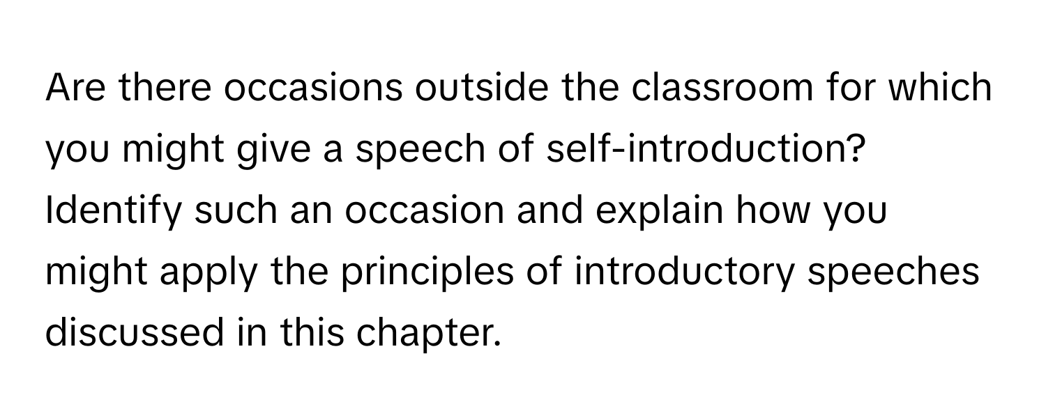 Are there occasions outside the classroom for which you might give a speech of self-introduction? Identify such an occasion and explain how you might apply the principles of introductory speeches discussed in this chapter.