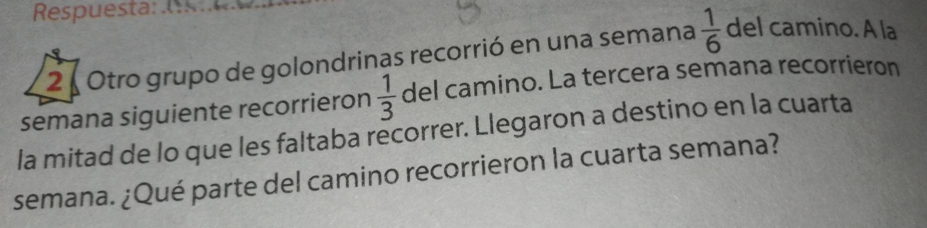 Respuesta: , 
2 Otro grupo de golondrinas recorrió en una semana  1/6  del camino. A la 
semana siguiente recorrieron  1/3  del camino. La tercera semana recorrieron 
la mitad de lo que les faltaba recorrer. Llegaron a destino en la cuarta 
semana. ¿Qué parte del camino recorrieron la cuarta semana?