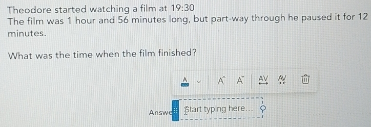 Theodore started watching a film at 19:30 
The film was 1 hour and 56 minutes long, but part-way through he paused it for 12
minutes. 
What was the time when the film finished? 
A A A^(sim) AV AV a 
1 
Answe :: Start typing here φ 
J